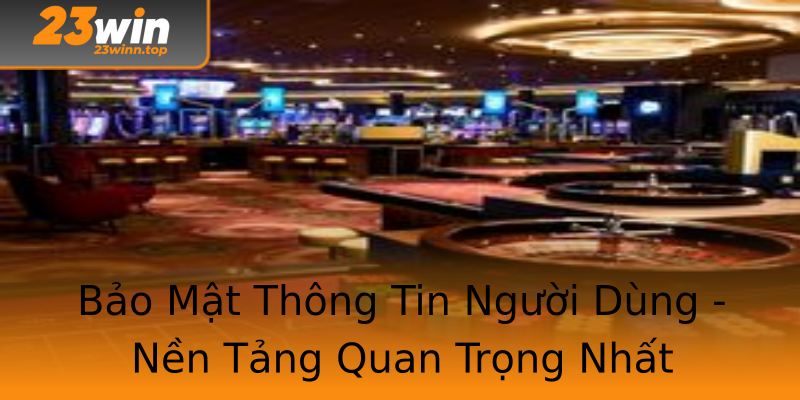 Bảo Mật Thông Tin Người Dùng - Nền Tảng Quan Trọng Nhất